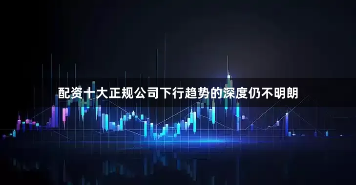 配资十大正规公司下行趋势的深度仍不明朗