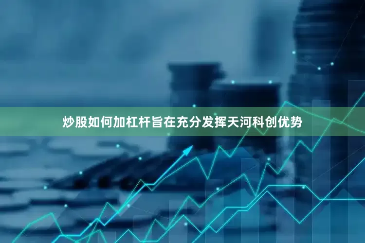炒股如何加杠杆旨在充分发挥天河科创优势