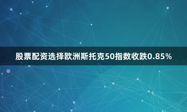 股票配资选择欧洲斯托克50指数收跌0.85%
