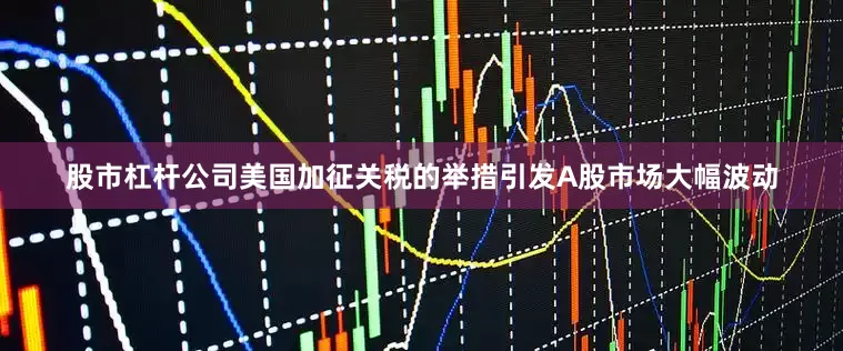 股市杠杆公司美国加征关税的举措引发A股市场大幅波动