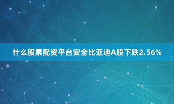 什么股票配资平台安全比亚迪A股下跌2.56%