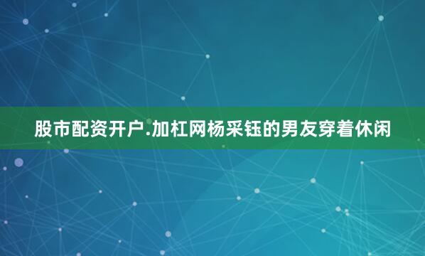 股市配资开户.加杠网杨采钰的男友穿着休闲