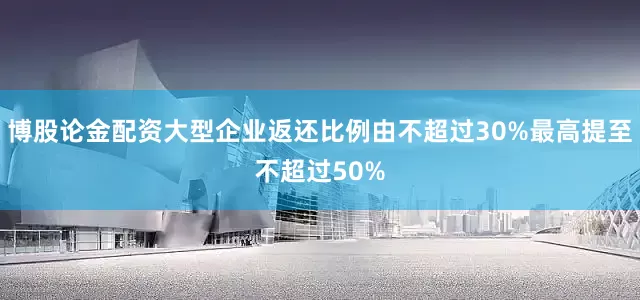 博股论金配资大型企业返还比例由不超过30%最高提至不超过50%