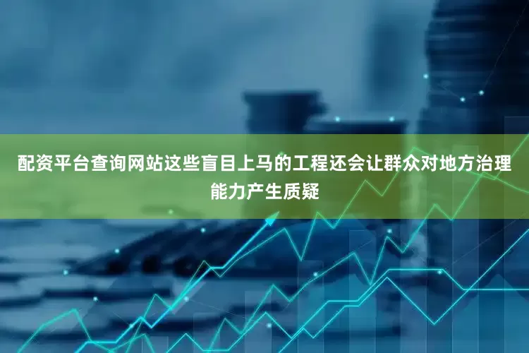 配资平台查询网站这些盲目上马的工程还会让群众对地方治理能力产生质疑