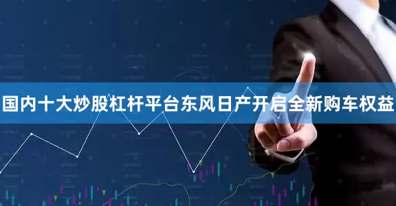 国内十大炒股杠杆平台东风日产开启全新购车权益