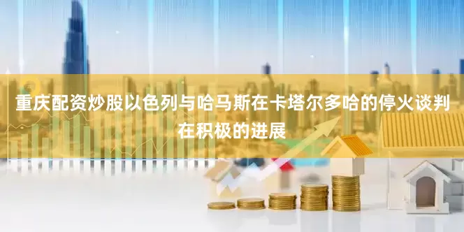 重庆配资炒股以色列与哈马斯在卡塔尔多哈的停火谈判在积极的进展