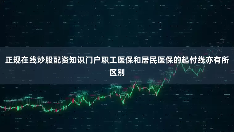 正规在线炒股配资知识门户职工医保和居民医保的起付线亦有所区别