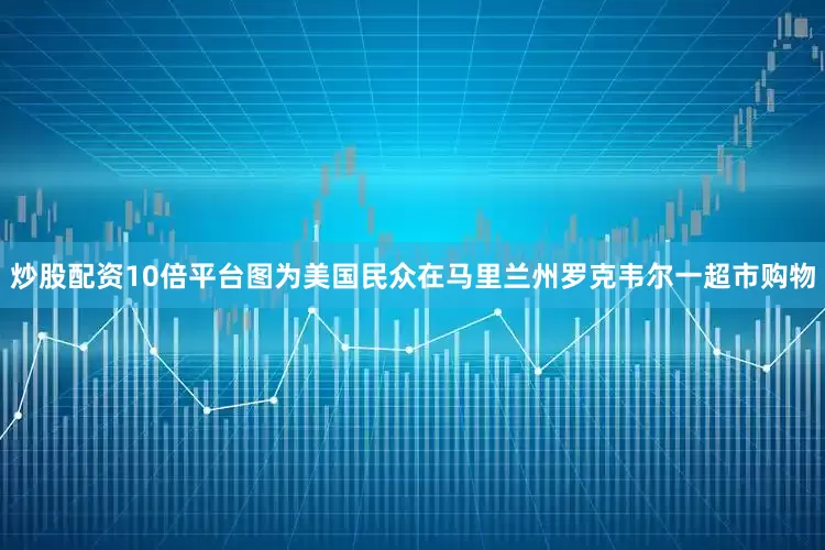 炒股配资10倍平台图为美国民众在马里兰州罗克韦尔一超市购物