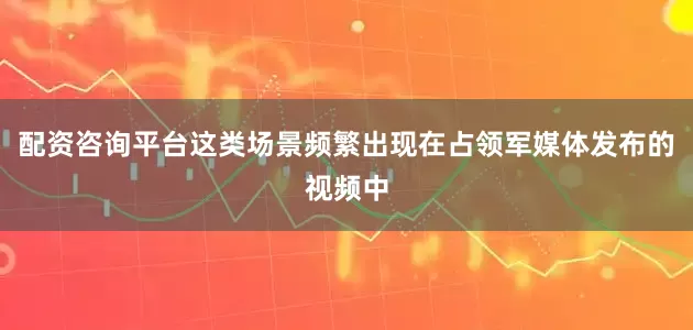 配资咨询平台这类场景频繁出现在占领军媒体发布的视频中