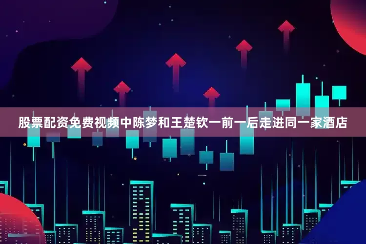 股票配资免费视频中陈梦和王楚钦一前一后走进同一家酒店