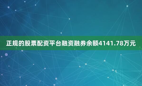 正规的股票配资平台融资融券余额4141.78万元